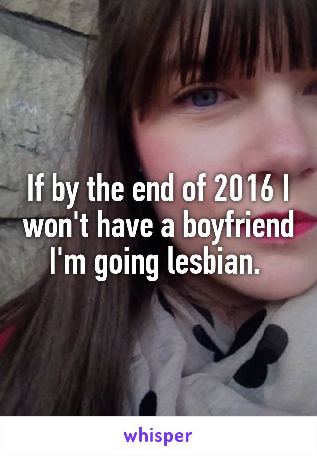 If by the end of 2016 I won't have a boyfriend I'm going lesbian. 