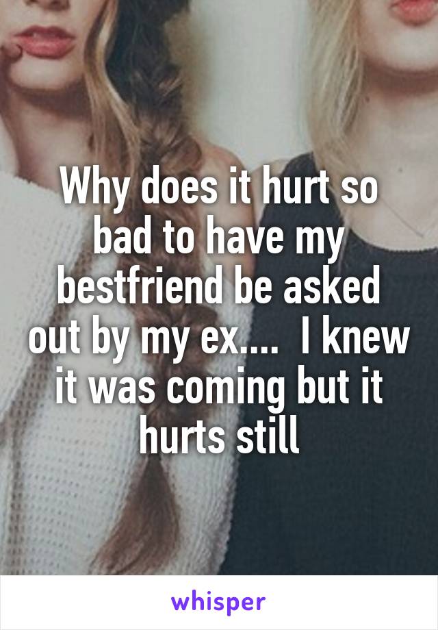 Why does it hurt so bad to have my bestfriend be asked out by my ex....  I knew it was coming but it hurts still