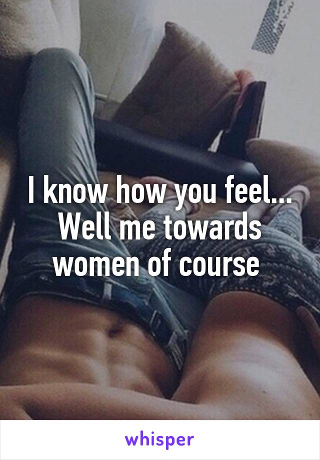 I know how you feel... Well me towards women of course 