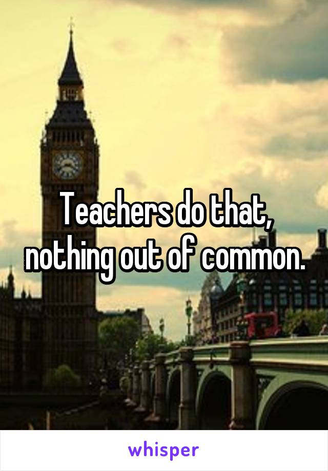 Teachers do that, nothing out of common.