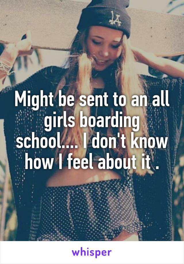 Might be sent to an all girls boarding school.... I don't know how I feel about it .