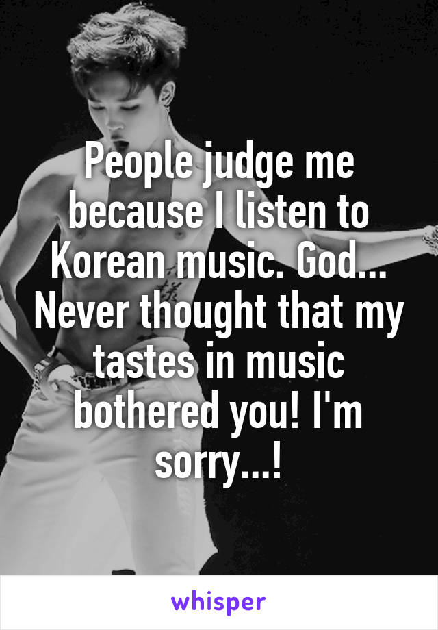 People judge me because I listen to Korean music. God... Never thought that my tastes in music bothered you! I'm sorry...!