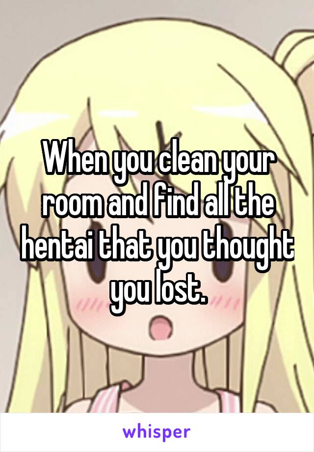 When you clean your room and find all the hentai that you thought you lost.