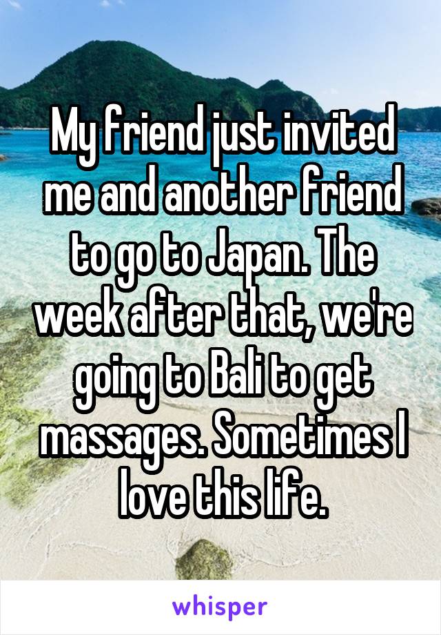 My friend just invited me and another friend to go to Japan. The week after that, we're going to Bali to get massages. Sometimes I love this life.