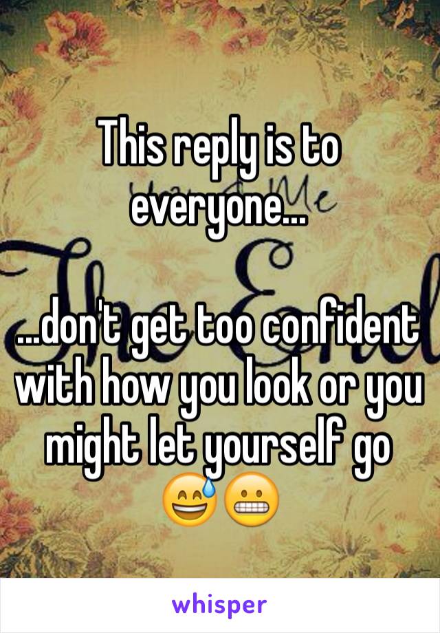 This reply is to everyone...

...don't get too confident with how you look or you might let yourself go 😅😬