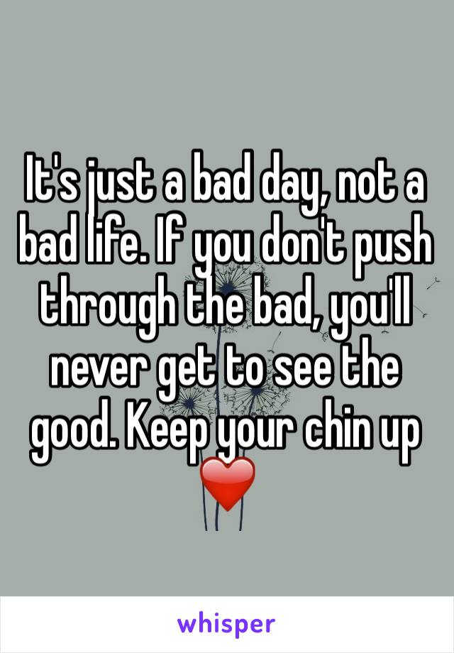 It's just a bad day, not a bad life. If you don't push through the bad, you'll never get to see the good. Keep your chin up ❤️