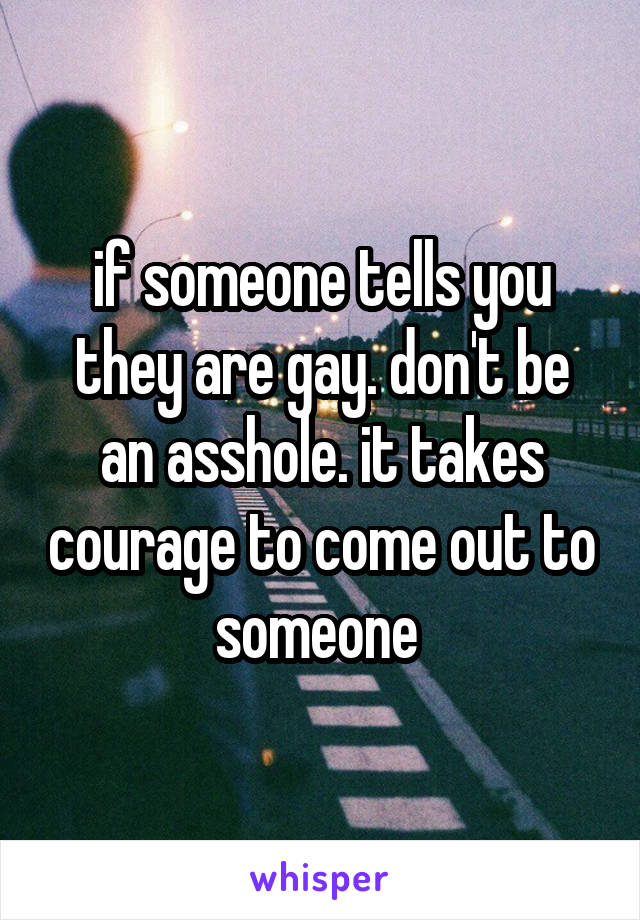 if someone tells you they are gay. don't be an asshole. it takes courage to come out to someone 