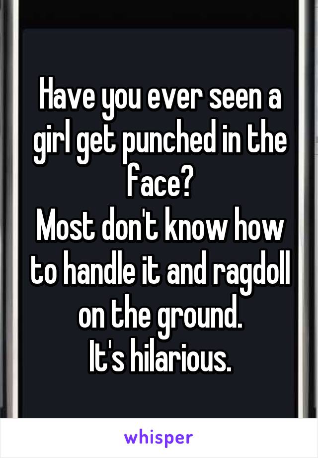 Have you ever seen a girl get punched in the face?
Most don't know how to handle it and ragdoll on the ground.
It's hilarious.