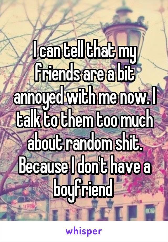 I can tell that my friends are a bit annoyed with me now. I talk to them too much about random shit. Because I don't have a boyfriend 