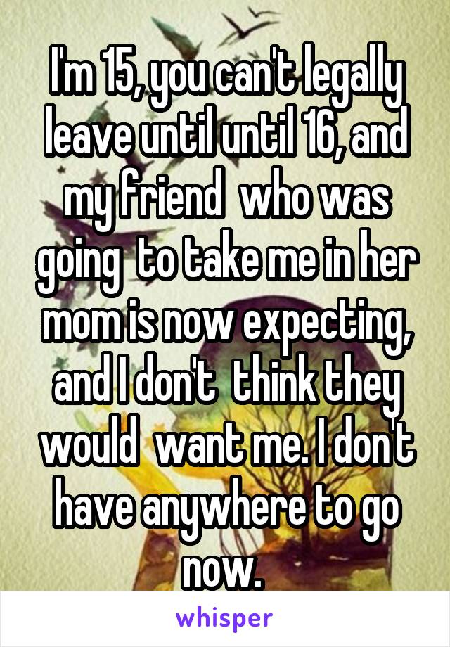 I'm 15, you can't legally leave until until 16, and my friend  who was going  to take me in her mom is now expecting, and I don't  think they would  want me. I don't have anywhere to go now. 