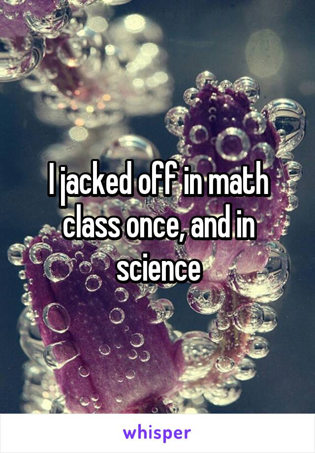 I jacked off in math class once, and in science