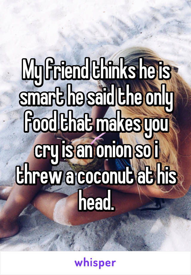 My friend thinks he is smart he said the only food that makes you cry is an onion so i threw a coconut at his head.