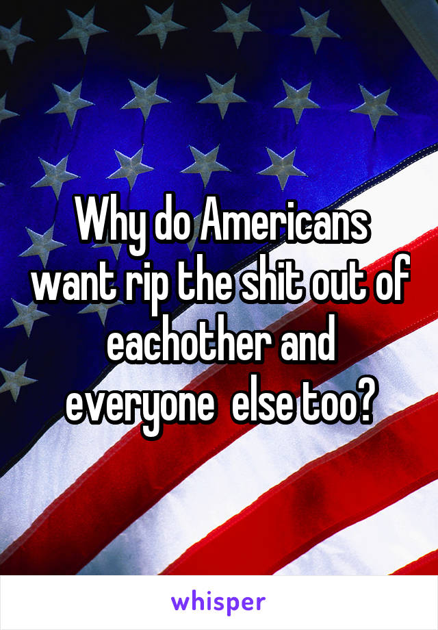 Why do Americans want rip the shit out of eachother and everyone  else too?