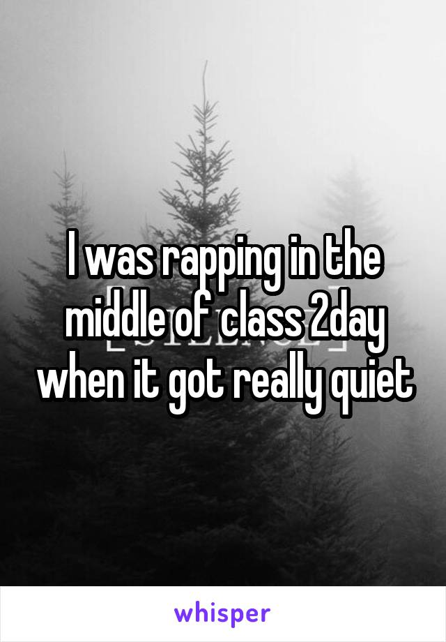 I was rapping in the middle of class 2day when it got really quiet