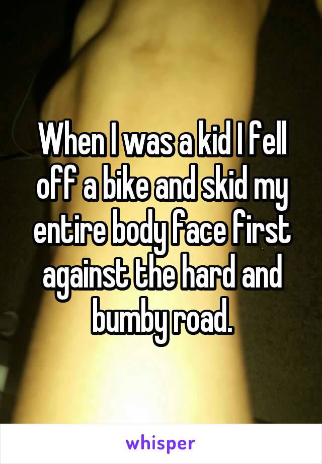 When I was a kid I fell off a bike and skid my entire body face first against the hard and bumby road.