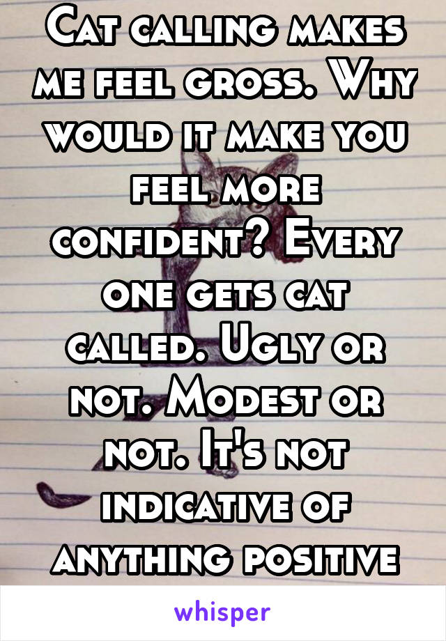 Cat calling makes me feel gross. Why would it make you feel more confident? Every one gets cat called. Ugly or not. Modest or not. It's not indicative of anything positive or special.