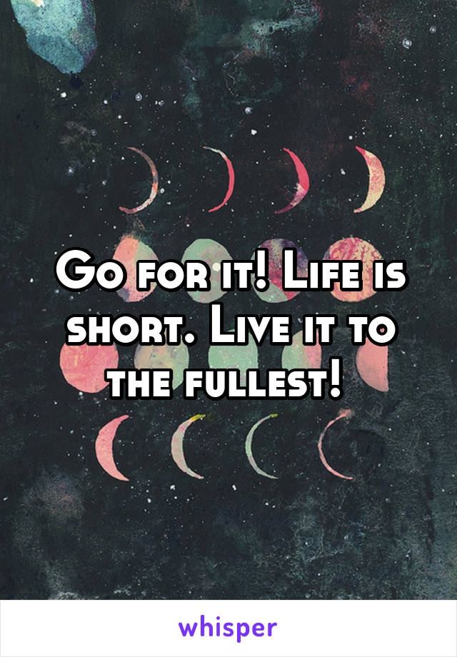 Go for it! Life is short. Live it to the fullest! 
