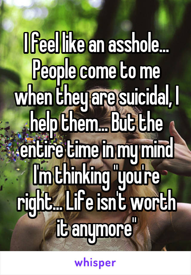 I feel like an asshole... People come to me when they are suicidal, I help them... But the entire time in my mind I'm thinking "you're right... Life isn't worth it anymore"