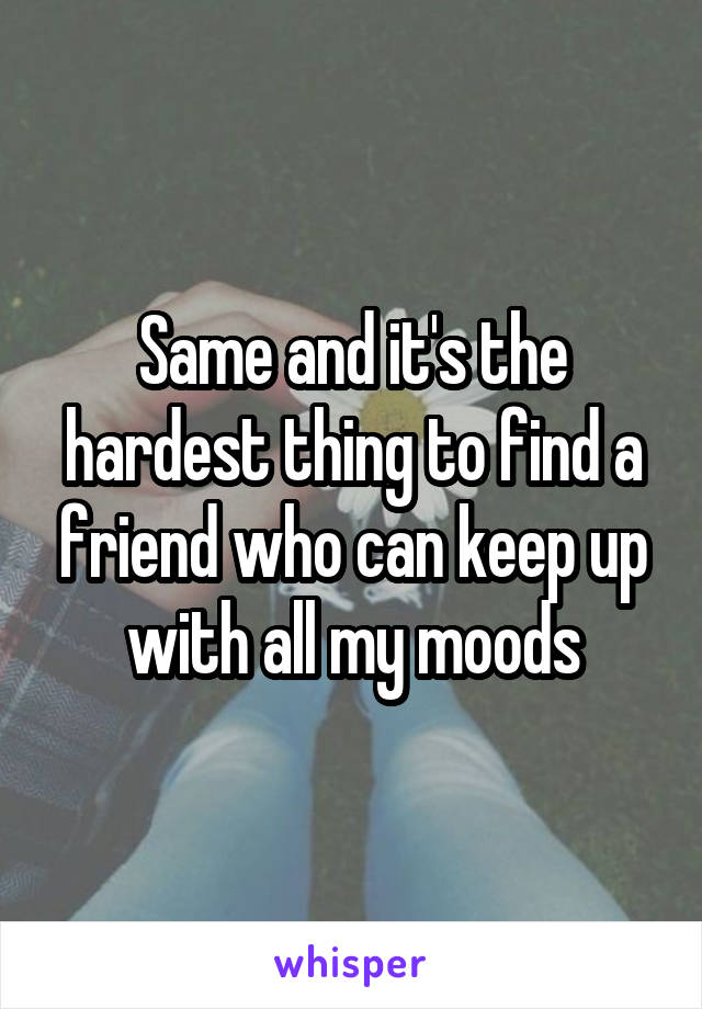 Same and it's the hardest thing to find a friend who can keep up with all my moods