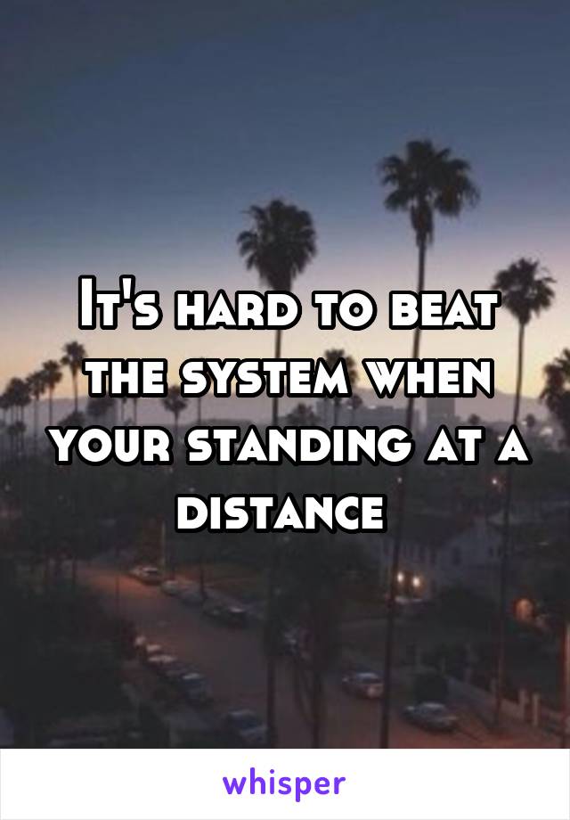 It's hard to beat the system when your standing at a distance 