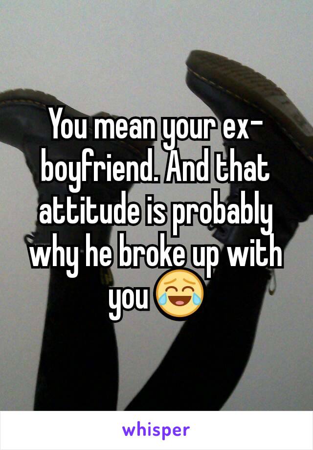 You mean your ex-boyfriend. And that attitude is probably why he broke up with you 😂