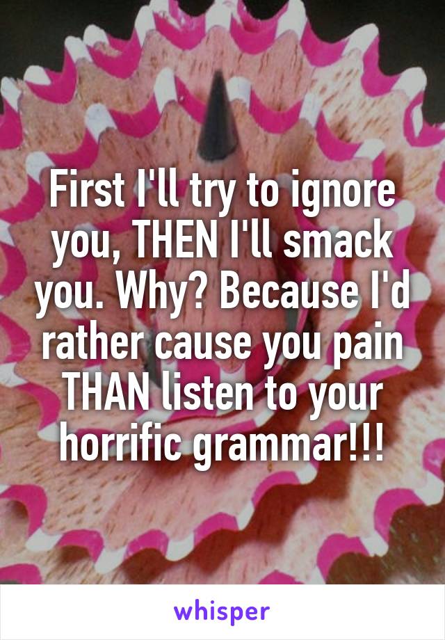 First I'll try to ignore you, THEN I'll smack you. Why? Because I'd rather cause you pain THAN listen to your horrific grammar!!!