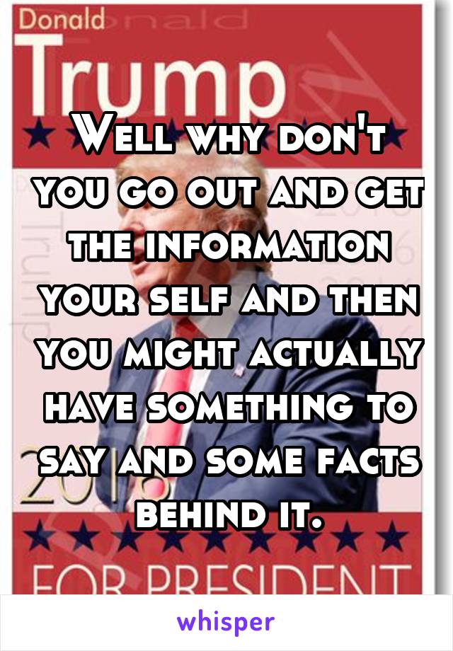 Well why don't you go out and get the information your self and then you might actually have something to say and some facts behind it.