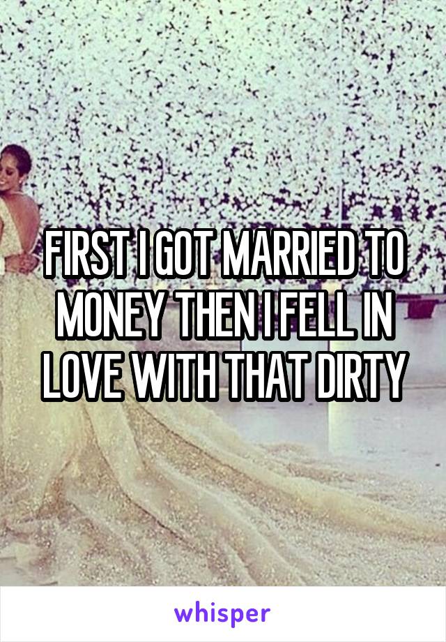 FIRST I GOT MARRIED TO MONEY THEN I FELL IN LOVE WITH THAT DIRTY
