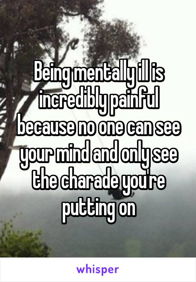 Being mentally ill is incredibly painful because no one can see your mind and only see the charade you're putting on