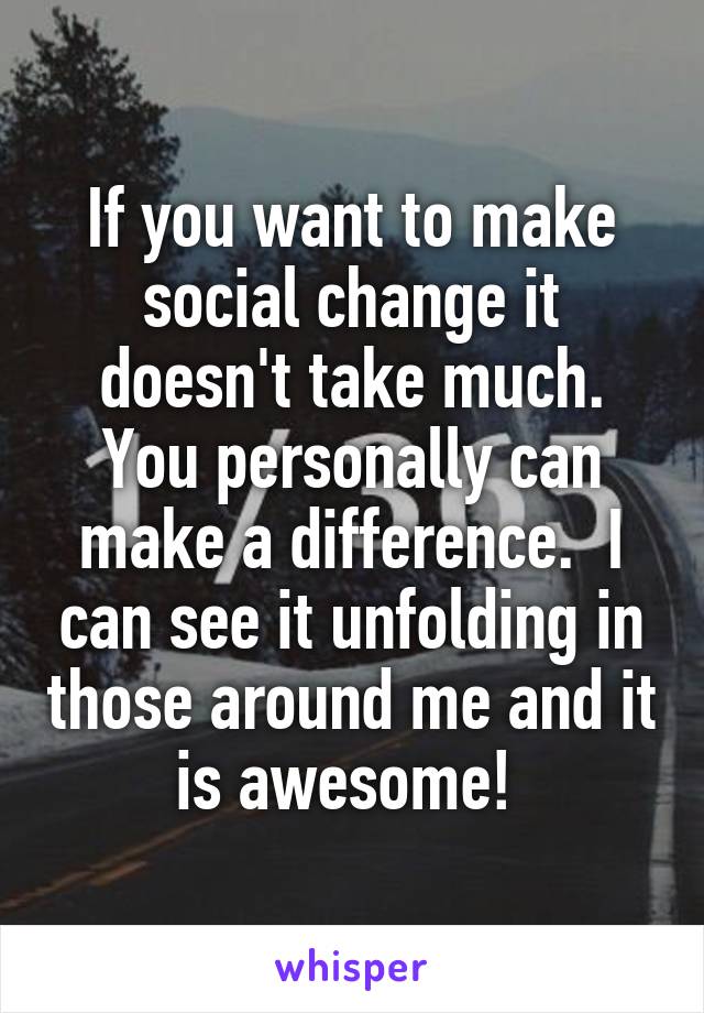 If you want to make social change it doesn't take much. You personally can make a difference.  I can see it unfolding in those around me and it is awesome! 