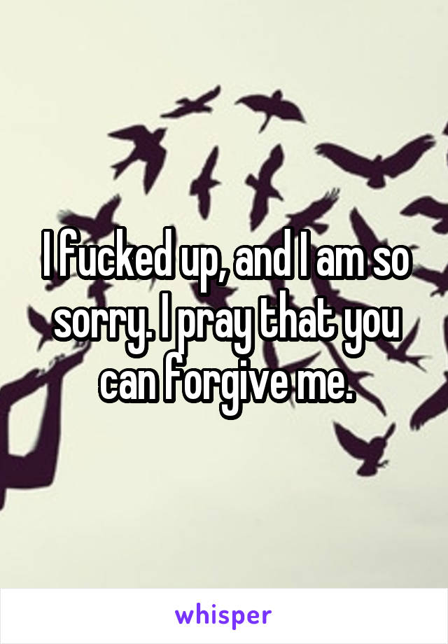 I fucked up, and I am so sorry. I pray that you can forgive me.