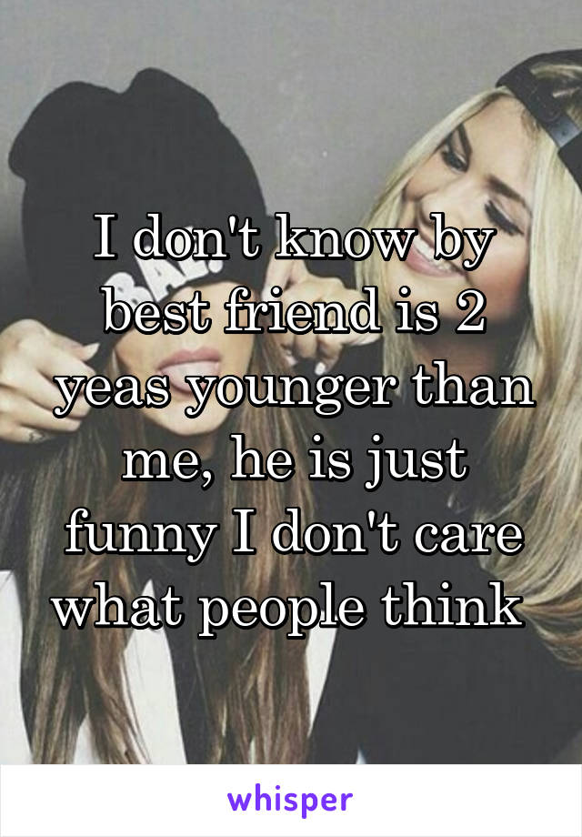 I don't know by best friend is 2 yeas younger than me, he is just funny I don't care what people think 