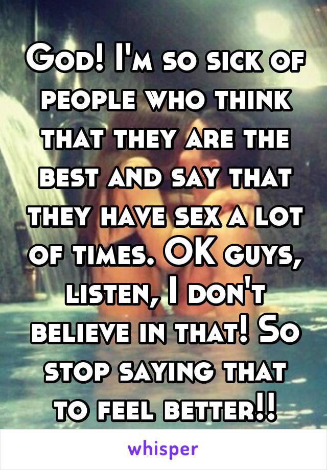 God! I'm so sick of people who think that they are the best and say that they have sex a lot of times. OK guys, listen, I don't believe in that! So stop saying that to feel better!!