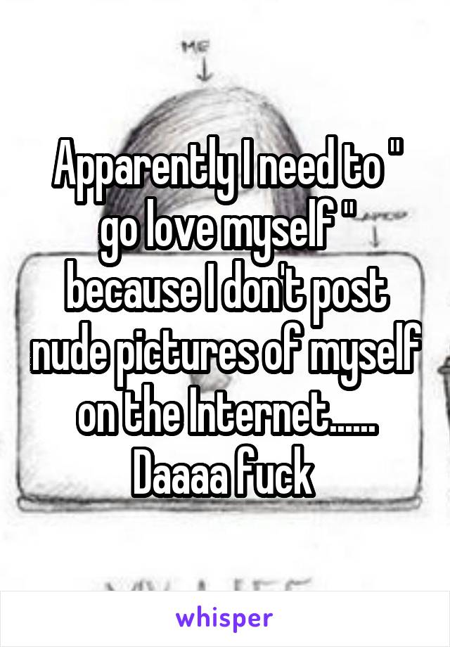Apparently I need to " go love myself " because I don't post nude pictures of myself on the Internet...... Daaaa fuck 