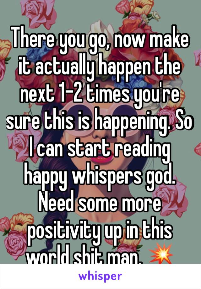 There you go, now make it actually happen the next 1-2 times you're sure this is happening. So I can start reading happy whispers god. Need some more positivity up in this world shit man. 💥