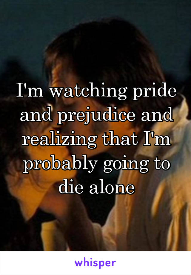 I'm watching pride and prejudice and realizing that I'm probably going to die alone