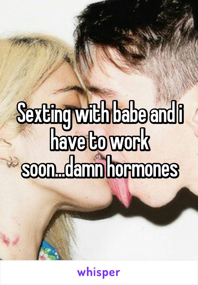 Sexting with babe and i have to work soon...damn hormones