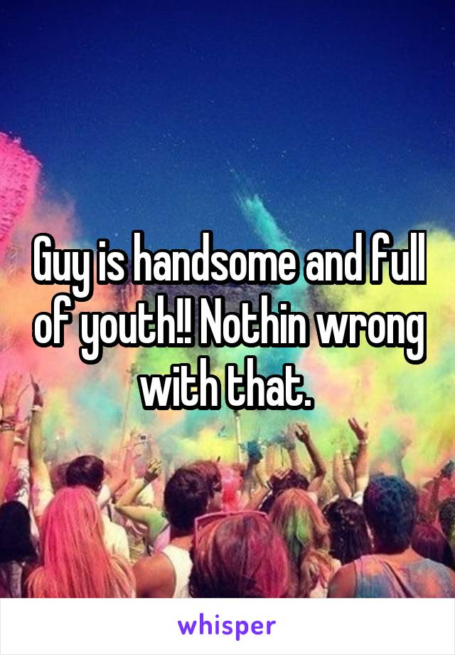 Guy is handsome and full of youth!! Nothin wrong with that. 
