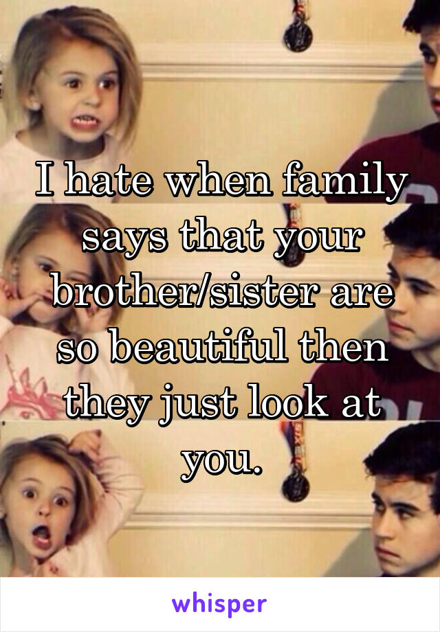 I hate when family says that your brother/sister are so beautiful then they just look at you.