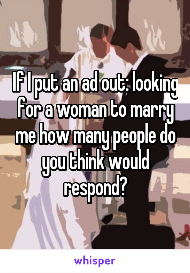 If I put an ad out: looking for a woman to marry me how many people do you think would respond?