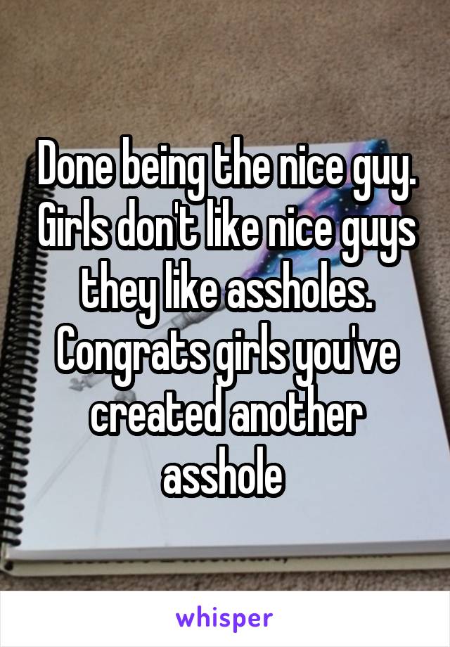 Done being the nice guy. Girls don't like nice guys they like assholes. Congrats girls you've created another asshole 
