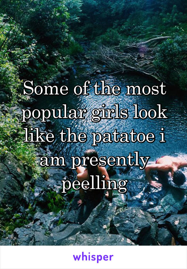 Some of the most popular girls look like the patatoe i am presently peelling
