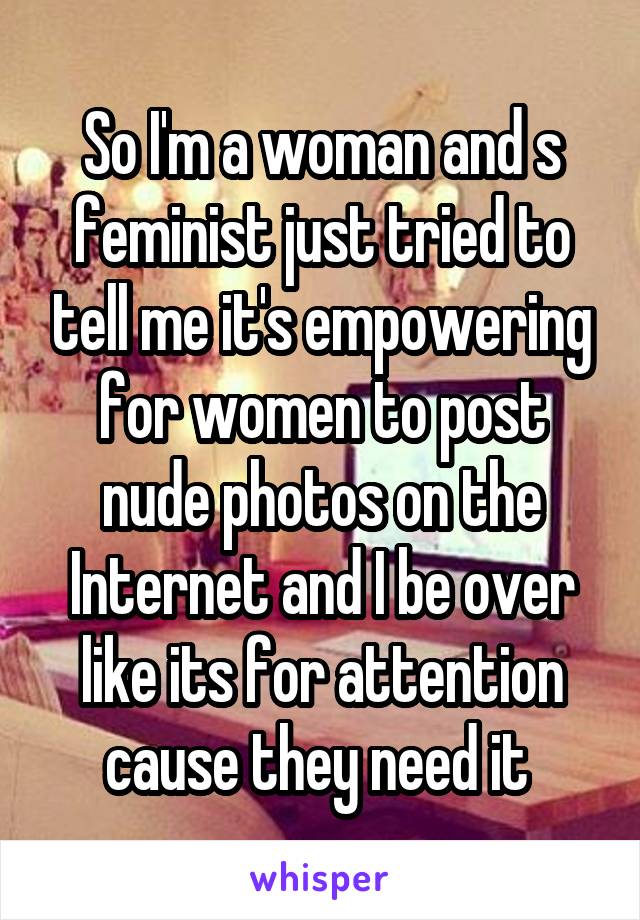So I'm a woman and s feminist just tried to tell me it's empowering for women to post nude photos on the Internet and I be over like its for attention cause they need it 