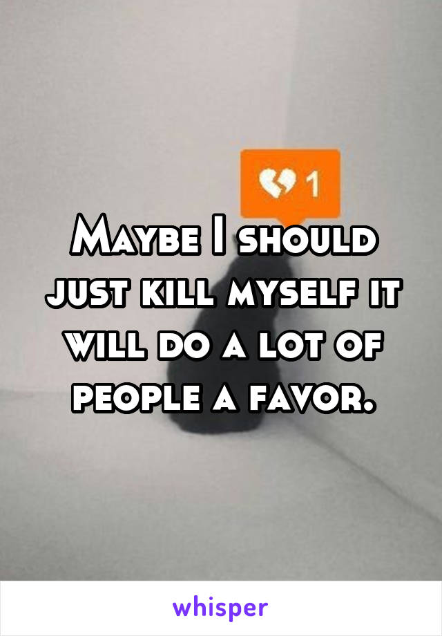 Maybe I should just kill myself it will do a lot of people a favor.