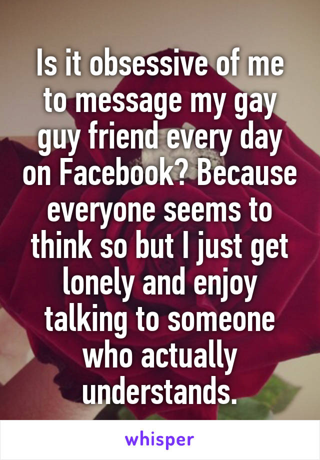 Is it obsessive of me to message my gay guy friend every day on Facebook? Because everyone seems to think so but I just get lonely and enjoy talking to someone who actually understands.