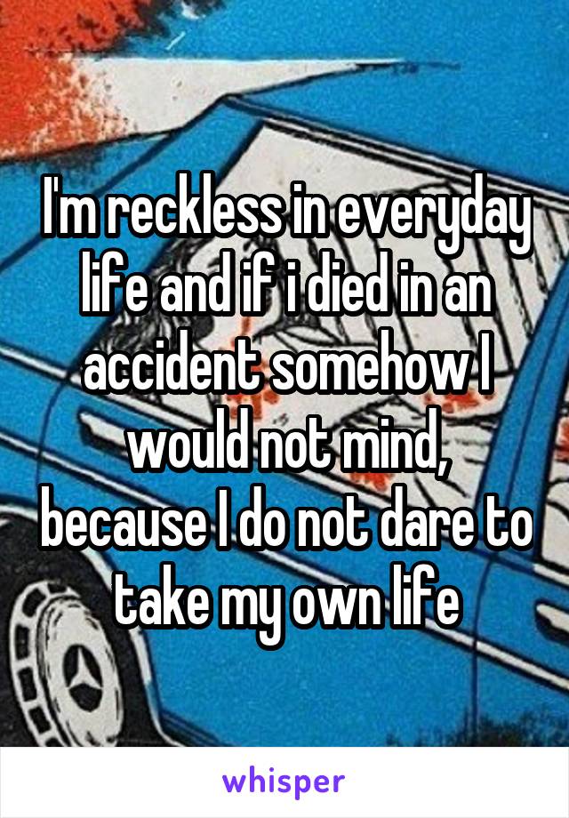 I'm reckless in everyday life and if i died in an accident somehow I would not mind, because I do not dare to take my own life