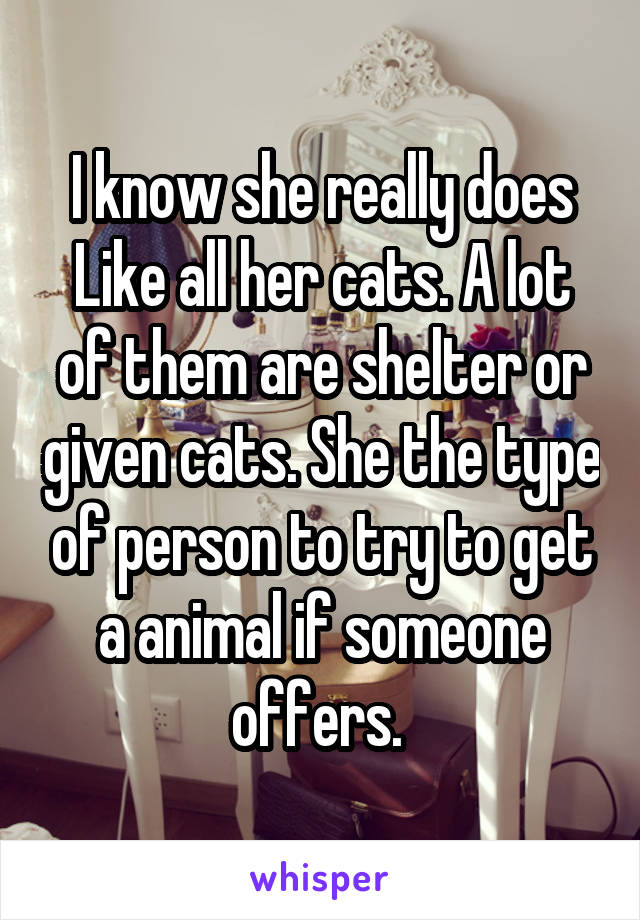 I know she really does Like all her cats. A lot of them are shelter or given cats. She the type of person to try to get a animal if someone offers. 