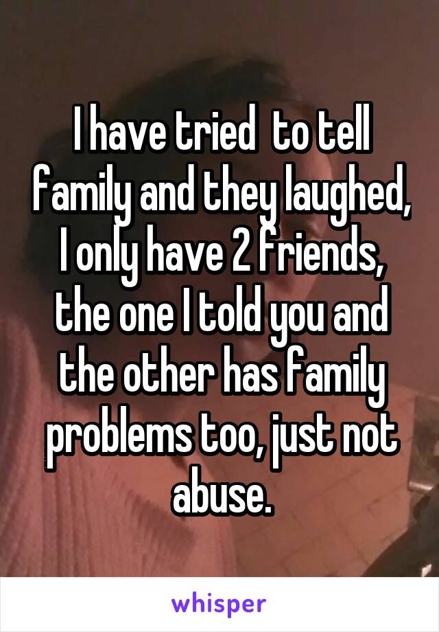 I have tried  to tell family and they laughed,  I only have 2 friends,  the one I told you and the other has family problems too, just not abuse.