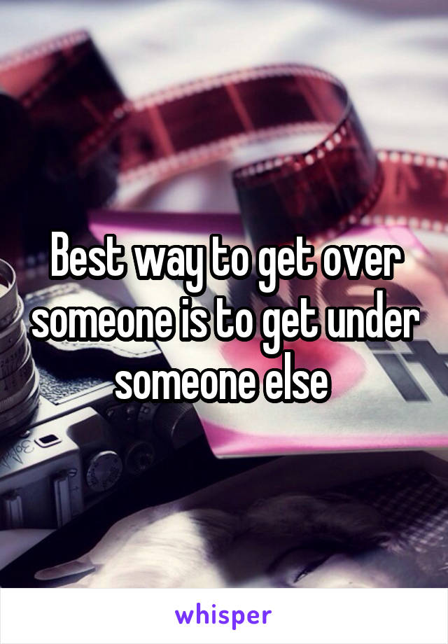 Best way to get over someone is to get under someone else 