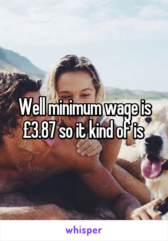 Well minimum wage is £3.87 so it kind of is 
